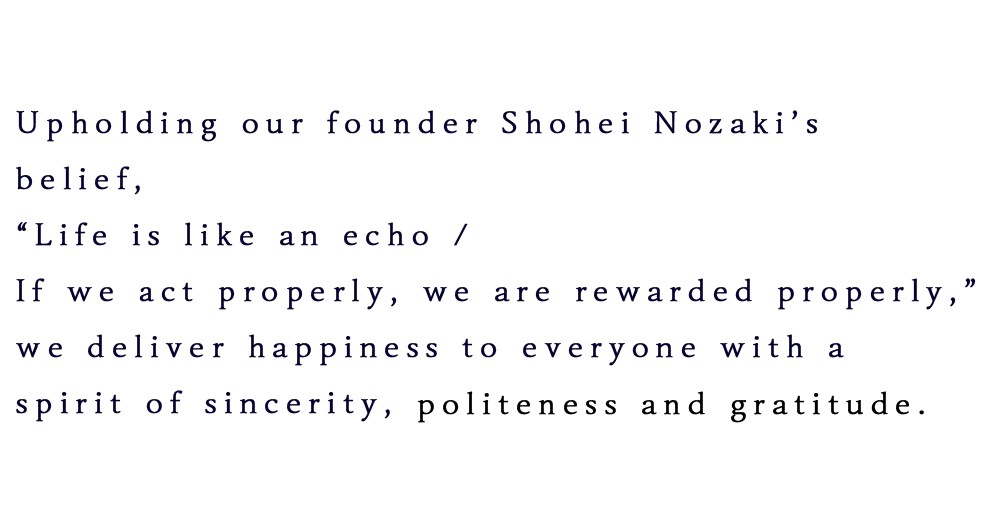 Upholding our founder Shohei Nozaki’s belief, “Life is like an echo / If we act properly, we are rewarded properly,” we deliver happiness to everyone with a spirit of sincerity, humility and gratitude.